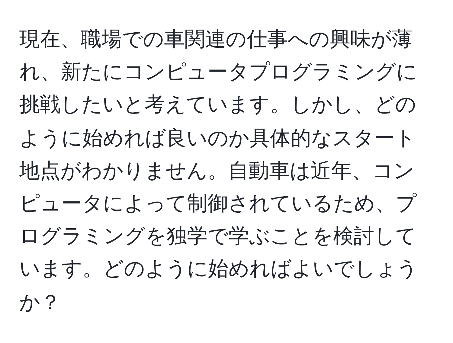 現在、職場での車関連の仕事への興味が薄れ、新たにコンピュータプログラミングに挑戦したいと考えています。しかし、どのように始めれば良いのか具体的なスタート地点がわかりません。自動車は近年、コンピュータによって制御されているため、プログラミングを独学で学ぶことを検討しています。どのように始めればよいでしょうか？