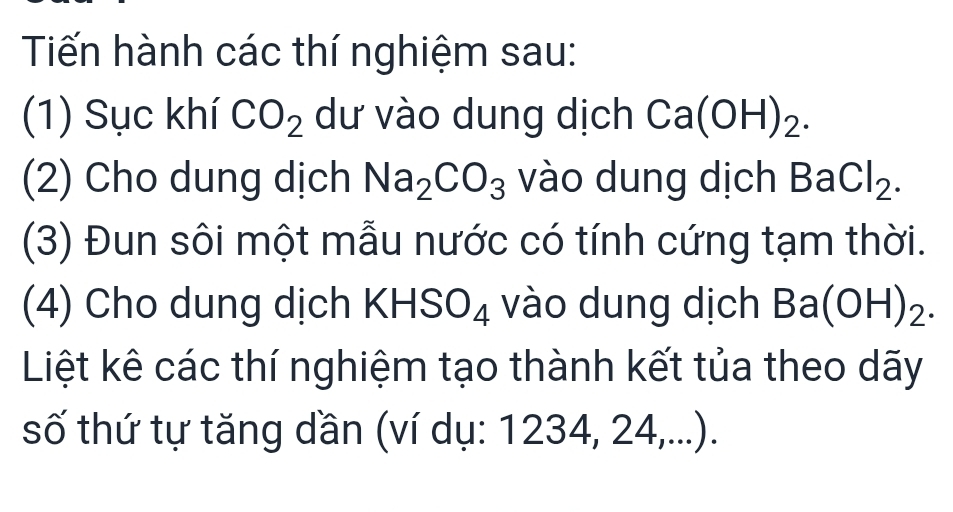 Tiến hành các thí nghiệm sau: 
(1) Sục khí CO_2 dư vào dung dịch Ca(OH)_2. 
(2) Cho dung dịch Na_2CO_3 vào dung dịch BaCl_2. 
(3) Đun sôi một mẫu nước có tính cứng tạm thời. 
(4) Cho dung dịch KHS O_4 vào dung dịch Ba(OH)_2
Liệt kê các thí nghiệm tạo thành kết tủa theo dãy 
số thứ tự tăng dần (ví dụ: 1234, 24,...).