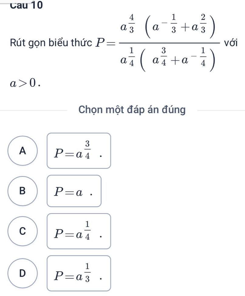 Cau 10
Rút gọn biểu thức P=frac a 4/5 3 (a^(-frac 1)3+a^(frac 2)3)a^(frac 1)4(a^(frac 3)4+a^(-frac )a^(frac 3)4(a^(frac 3)4+a^(-frac 1)4) với
a>0. 
Chọn một đáp án đúng
A P=a^(frac 3)4.
B P=a
C P=a^(frac 1)4.
D P=a^(frac 1)3.