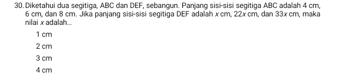 Diketahui dua segitiga, ABC dan DEF, sebangun. Panjang sisi-sisi segitiga ABC adalah 4 cm,
6 cm, dan 8 cm. Jika panjang sisi-sisi segitiga DEF adalah x cm, 22x cm, dan 33x cm, maka
nilai x adalah...
1 cm
2 cm
3 cm
4 cm