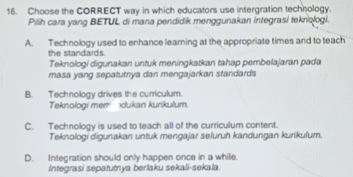 Choose the CORRECT way in which educators use intergration technology.
Pilih cara yang BETUL di mana pendidik menggunakan integrasi teknologi.
A. Technology used to enhance learning at the appropriate times and to teach
the standards.
Teknologi digunakan untuk meningkatkan tahap pembelajaran pada
masa yang sepatutnya dan mengajarkan standards
B. Technology drives the curriculum.
Teknologi memndukan kurikulum.
C. Technology is used to teach all of the curriculum content.
Teknologi digunakan untuk mengajar seluruh kandungan kurikulum,
D. Integration should only happen once in a while.
Integrasi sepatutnya berlaku sekali-sekala.