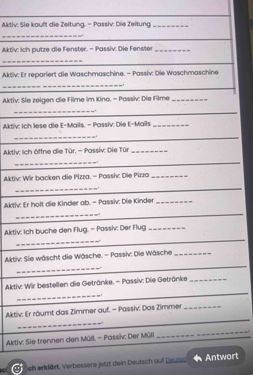 Aktiv: Sie kauft die Zeitung. - Passiv: Die Zeitung_ 
_. 
Aktiv: Ich putze die Fenster. - Passiv: Die Fenster_ 
_ 
Aktiv: Er repariert die Waschmaschine. - Passiv: Die Waschmaschine 
_. 
Aktiv: Sie zeigen die Filme im Kino. - Passiv: Die Filme_ 
_ 
,. 
_ 
Aktiv: Ich lese die E-Mails. - Passiv: Die E-Mails_ 
_ 
. 
_ 
Aktiv: Ich öffne die Tür. - Passiv: Die Tür_ 
_. 
Aktiv: Wir backen die Pizza. - Passiv: Die Pízza_ 
_. 
Aktiv: Er holt die Kinder ab. - Passiv: Die Kinder_ 
_. 
Aktiv: Ich buche den Flug. - Passiv: Der Flug_ 
_ 
Aktiv: Sie wäscht die Wäsche. - Passiv: Die Wäsche_ 
_. 
_ 
Aktiv: Wir bestellen die Getränke. - Passiv: Die Getränke_ 
_. 
_ 
_ 
_ 
Aktiv: Er räumt das Zimmer auf. - Passiv: Das Zimmer_ 
_ 
_. 
Aktiv: Sie trennen den Müll. - Passiv: Der Müll 
_ 
_ 
scl sch erklärt. Verbessere jetzt dein Deutsch auf Deutso Antwort