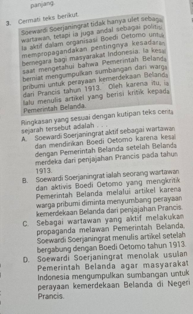 panjang.
3. Cermati teks berikut.
Soewardi Soerjaningrat tidak hanya ulet sebagai
wartawan, tetapi ia juga andal sebagai politisi
Ia aktif dalam organisasi Boedi Oetomo untuk
mempropagandakan pentingnya kesadaran
bernegara bagi masyarakat Indonesia. Ia kesal
saat mengetahui bahwa Pemerintah Belanda
berniat mengumpulkan sumbangan dari warga
pribumi untuk perayaan kemerdekaan Belanda
dari Prancis tahun 1913. Oleh karena itu, ia
Ialu menulis artikel yang berisi kritik kepada
Pemerintah Belanda.
Ringkasan yang sesuai dengan kutipan teks cerita
sejarah tersebut adalah
A. Soewardi Soerjaningrat aktif sebagai wartawan
dan mendirikan Boedi Oetomo karena kesa|
dengan Pemerintah Belanda setelah Belanda
merdeka dari penjajahan Prancis pada tahun
1913.
B. Soewardi Soerjaningrat ialah seorang wartawan
dan aktivis Boedi Oetomo yang mengkritik
Pemerintah Belanda melalui artikel karena
warga pribumi diminta menyumbang perayaan
kemerdekaan Belanda dari penjajahan Prancis.
C. Sebagai wartawan yang aktif melakukan
propaganda melawan Pemerintah Belanda,
Soewardi Soerjaningrat menulis artikel setelah
bergabung dengan Boedi Oetomo tahun 1913.
D. Soewardi Soerjaningrat menolak usulan
Pemerintah Belanda agar masyarakat
Indonesia mengumpulkan sumbangan untuk
perayaan kemerdekaan Belanda di Negeri
Prancis.