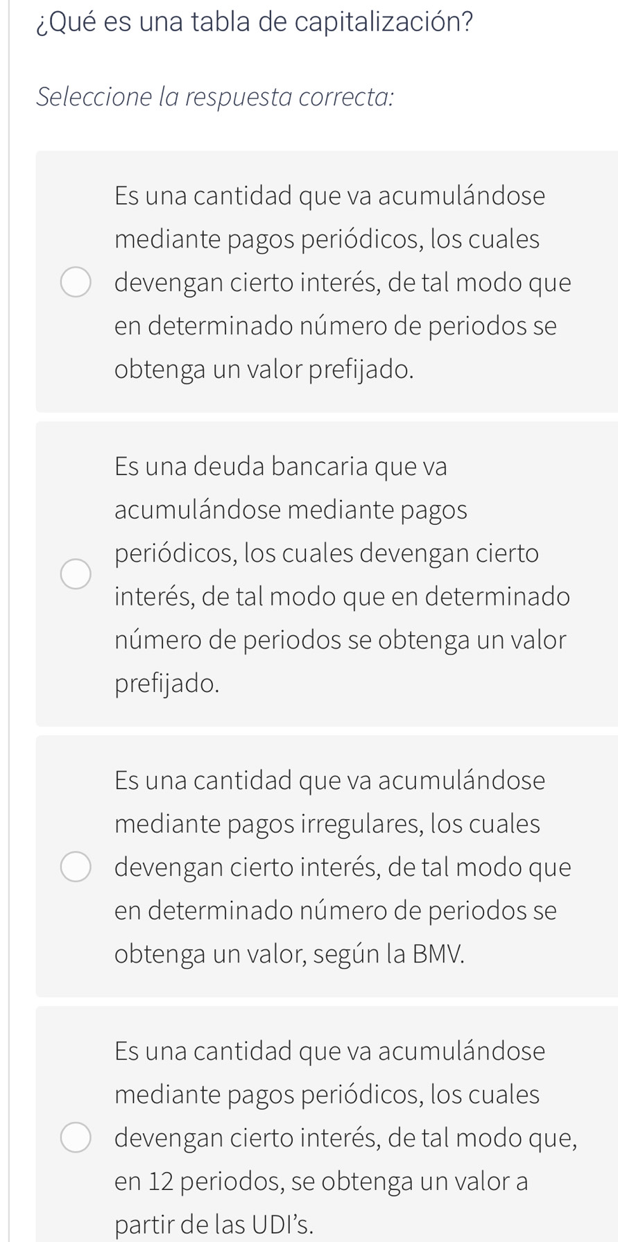 ¿Qué es una tabla de capitalización?
Seleccione la respuesta correcta:
Es una cantidad que va acumulándose
mediante pagos periódicos, los cuales
devengan cierto interés, de tal modo que
en determinado número de periodos se
obtenga un valor prefijado.
Es una deuda bancaria que va
acumulándose mediante pagos
periódicos, los cuales devengan cierto
interés, de tal modo que en determinado
número de periodos se obtenga un valor
prefijado.
Es una cantidad que va acumulándose
mediante pagos irregulares, los cuales
devengan cierto interés, de tal modo que
en determinado número de periodos se
obtenga un valor, según la BMV.
Es una cantidad que va acumulándose
mediante pagos periódicos, los cuales
devengan cierto interés, de tal modo que,
en 12 periodos, se obtenga un valor a
partir de las UDI’s.