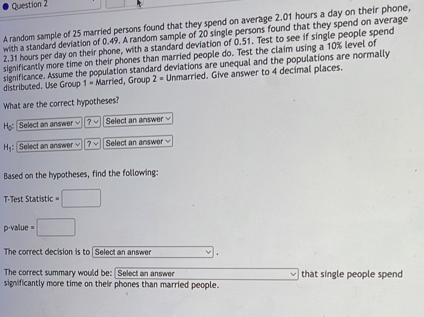 A random sample of 25 married persons found that they spend on average 2.01 hours a day on their phone, 
with a standard deviation of 0.49. A random sample of 20 single persons found that they spend on average
2.31 hours per day on their phone, with a standard deviation of 0.51. Test to see if single people spend 
significantly more time on their phones than married people do. Test the claim using a 10% level of 
significance. Assume the population standard deviations are unequal and the populations are normally 
distributed. Use Group 1= Married, Group 2= Unmarried. Give answer to 4 decimal places. 
What are the correct hypotheses? 
Ho: Select an answer ? Select an answer 
H: Select an answer ? Select an answer 
Based on the hypotheses, find the following: 
T-Test Statistic =□
p-value =□
The correct decision is to Select an answer . 
The correct summary would be: [Select an answer that single people spend 
significantly more time on their phones than married people.