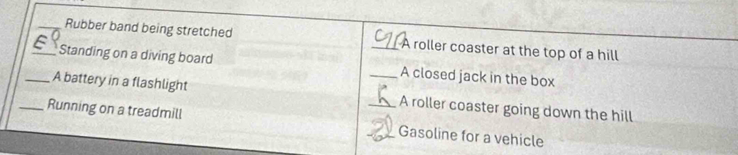 Rubber band being stretched _A roller coaster at the top of a hill 
_Standing on a diving board A closed jack in the box 
_A battery in a flashlight _A roller coaster going down the hill 
_Running on a treadmill __Gasoline for a vehicle