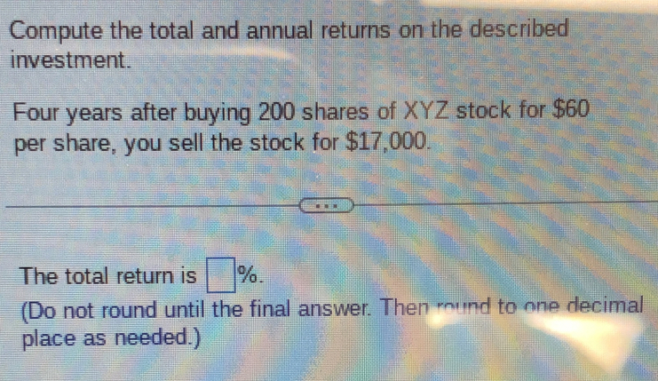 Compute the total and annual returns on the described 
investment. 
Four years after buying 200 shares of XYZ stock for $60
per share, you sell the stock for $17,000. 
The total return is □ %. 
(Do not round until the final answer. Then round to one decimal 
place as needed.)