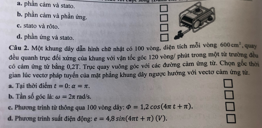 a. phần cảm và stato.
b. phần cảm và phần ứng.
c. stato và rôto.
d. phần ứng và stato.
Câu 2. Một khung dây dẫn hình chữ nhật có 100 vòng, diện tích mỗi vòng 600cm^2 , quay
đều quanh trục đối xứng của khung với vận tốc góc 120 vòng/ phút trong một từ trường đều
có cảm ứng từ bằng 0,2T. Trục quay vuông góc với các đường cảm ứng từ. Chọn gốc thời
gian lúc vectơ pháp tuyến của mặt phẳng khung dây ngược hướng với vectơ cảm ứng từ.
a. Tại thời điểm t=0:alpha =π.
b. Tần số góc là: omega =2π rad/s.
c. Phương trình từ thông qua 100 vòng dây: varPhi =1,2cos (4π t+π ).
d. Phương trình suất điện động: e=4,8sin (4π t+π )(V).