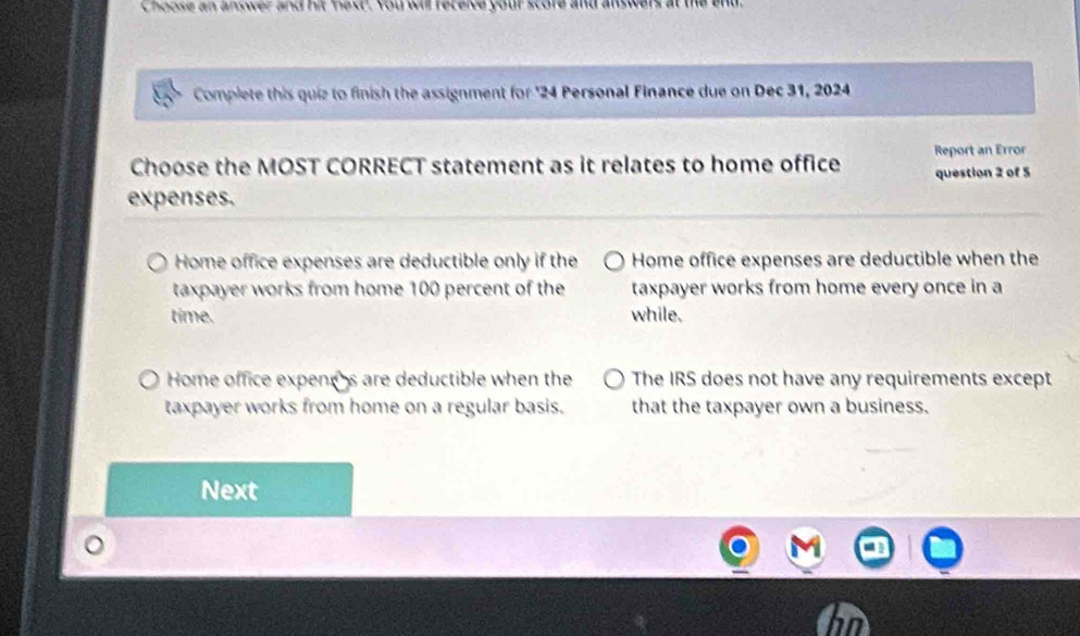 Choose an answer and hit fest. You wil receive your score and answers
Complete this quiz to finish the assignment for ' 24 Personal Finance due on Dec 31, 2024
Choose the MOST CORRECT statement as it relates to home office Report an Error
question 2 of 5
expenses.
Home office expenses are deductible only if the Home office expenses are deductible when the
taxpayer works from home 100 percent of the taxpayer works from home every once in a
time. while.
Home office expencs are deductible when the The IRS does not have any requirements except
taxpayer works from home on a regular basis. that the taxpayer own a business.
Next