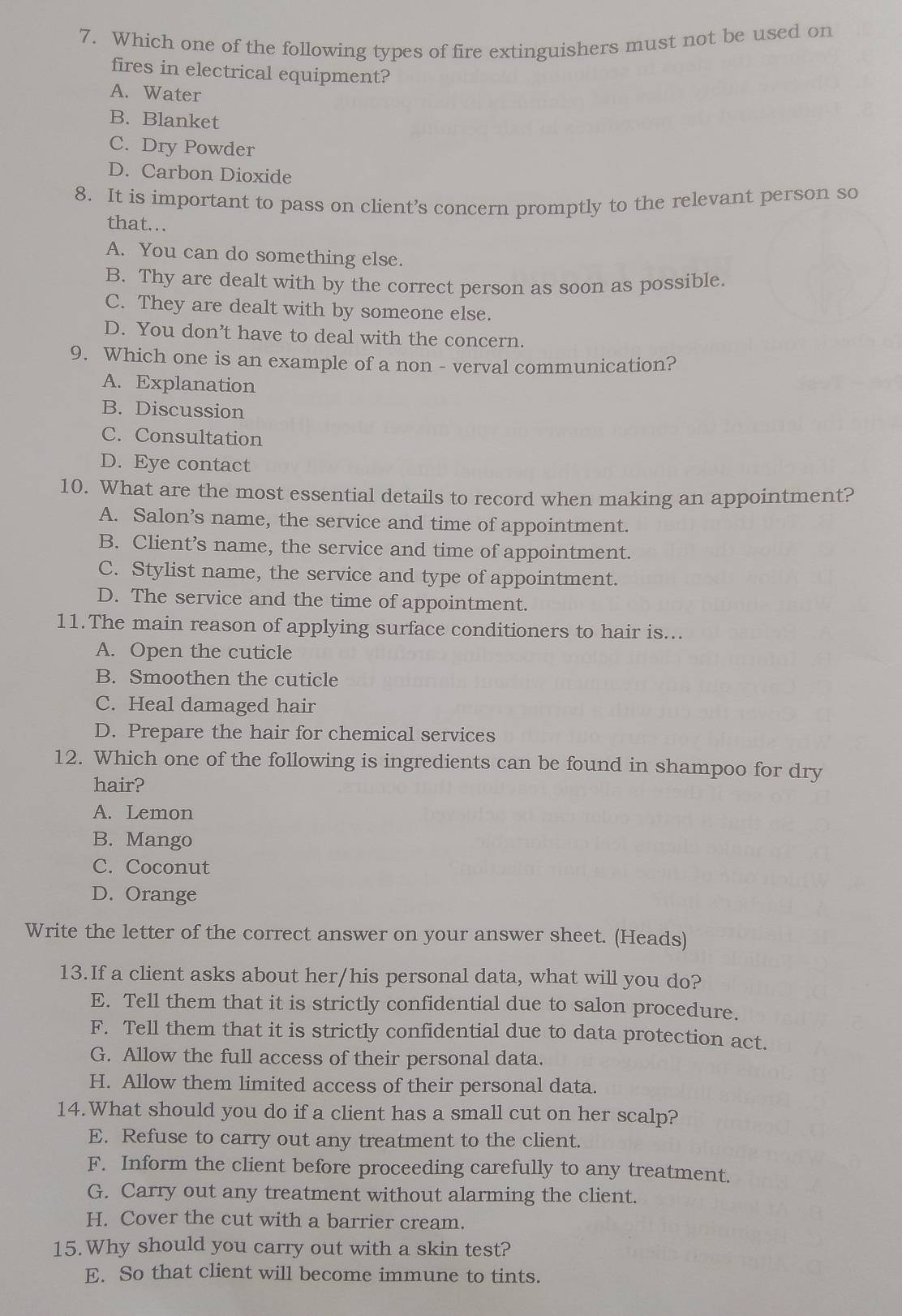 Which one of the following types of fire extinguishers must not be used on
fires in electrical equipment?
A. Water
B. Blanket
C. Dry Powder
D. Carbon Dioxide
8. It is important to pass on client’s concern promptly to the relevant person so
that...
A. You can do something else.
B. Thy are dealt with by the correct person as soon as possible.
C. They are dealt with by someone else.
D. You don’t have to deal with the concern.
9. Which one is an example of a non - verval communication?
A. Explanation
B. Discussion
C. Consultation
D. Eye contact
10. What are the most essential details to record when making an appointment?
A. Salon’s name, the service and time of appointment.
B. Client’s name, the service and time of appointment.
C. Stylist name, the service and type of appointment.
D. The service and the time of appointment.
11.The main reason of applying surface conditioners to hair is...
A. Open the cuticle
B. Smoothen the cuticle
C. Heal damaged hair
D. Prepare the hair for chemical services
12. Which one of the following is ingredients can be found in shampoo for dry
hair?
A. Lemon
B. Mango
C. Coconut
D. Orange
Write the letter of the correct answer on your answer sheet. (Heads)
13.If a client asks about her/his personal data, what will you do?
E. Tell them that it is strictly confidential due to salon procedure.
F. Tell them that it is strictly confidential due to data protection act.
G. Allow the full access of their personal data.
H. Allow them limited access of their personal data.
14.What should you do if a client has a small cut on her scalp?
E. Refuse to carry out any treatment to the client.
F. Inform the client before proceeding carefully to any treatment.
G. Carry out any treatment without alarming the client.
H. Cover the cut with a barrier cream.
15. Why should you carry out with a skin test?
E. So that client will become immune to tints.