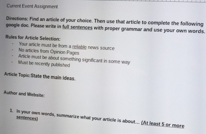 Current Event Assignment 
Directions: Find an article of your choice. Then use that article to complete the following 
google doc. Please write in full sentences with proper grammar and use your own words. 
Rules for Article Selection: 
Your article must be from a reliable news source 
No articles from Opinion Pages 
Article must be about something significant in some way 
Must be recently published 
Article Topic:State the main ideas. 
Author and Website: 
sentences) 
1. In your own words, summarize what your article is about... (At least 5 or more