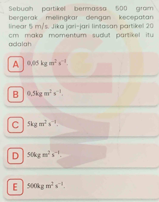 Sebuah partikel bermassa 500 gram
bergerak melingkar dengan kecepatan
linear 5 m/s. Jika jari-jari lintasan partikel 20
cm maka momentum sudut partikel itu 
adalah
A 0,05kgm^2s^(-1).
B 0,5kgm^2s^(-1).
C 5kgm^2s^(-1).
D 50kgm^2s^(-1).
E 500kgm^2s^(-1).