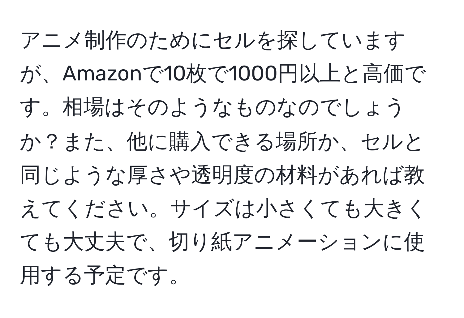 アニメ制作のためにセルを探していますが、Amazonで10枚で1000円以上と高価です。相場はそのようなものなのでしょうか？また、他に購入できる場所か、セルと同じような厚さや透明度の材料があれば教えてください。サイズは小さくても大きくても大丈夫で、切り紙アニメーションに使用する予定です。