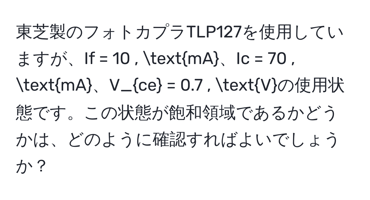 東芝製のフォトカプラTLP127を使用していますが、If = 10 , mA、Ic = 70 , mA、V_ce = 0.7 , Vの使用状態です。この状態が飽和領域であるかどうかは、どのように確認すればよいでしょうか？