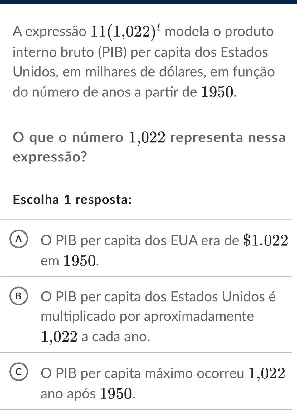 A expressão 11(1,022)^t modela o produto
interno bruto (PIB) per capita dos Estados
Unidos, em milhares de dólares, em função
do número de anos a partir de 1950.
O que o número 1,022 representa nessa
expressão?
Escolha 1 resposta:
A) O PIB per capita dos EUA era de $1.022
em 1950.
B) O PIB per capita dos Estados Unidos é
multiplicado por aproximadamente
1,022 a cada ano.
c) O PIB per capita máximo ocorreu 1,022
ano após 1950.