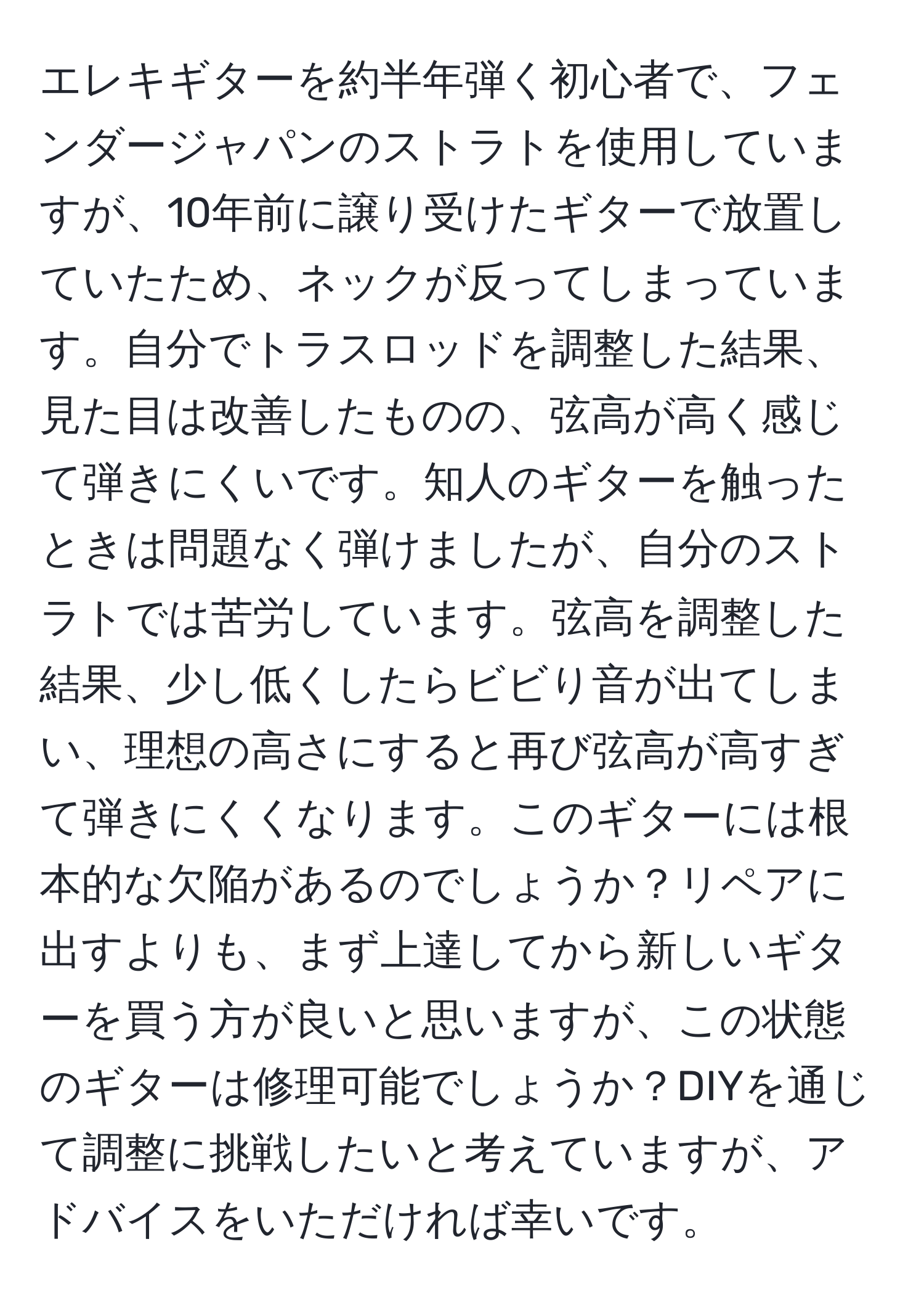 エレキギターを約半年弾く初心者で、フェンダージャパンのストラトを使用していますが、10年前に譲り受けたギターで放置していたため、ネックが反ってしまっています。自分でトラスロッドを調整した結果、見た目は改善したものの、弦高が高く感じて弾きにくいです。知人のギターを触ったときは問題なく弾けましたが、自分のストラトでは苦労しています。弦高を調整した結果、少し低くしたらビビり音が出てしまい、理想の高さにすると再び弦高が高すぎて弾きにくくなります。このギターには根本的な欠陥があるのでしょうか？リペアに出すよりも、まず上達してから新しいギターを買う方が良いと思いますが、この状態のギターは修理可能でしょうか？DIYを通じて調整に挑戦したいと考えていますが、アドバイスをいただければ幸いです。