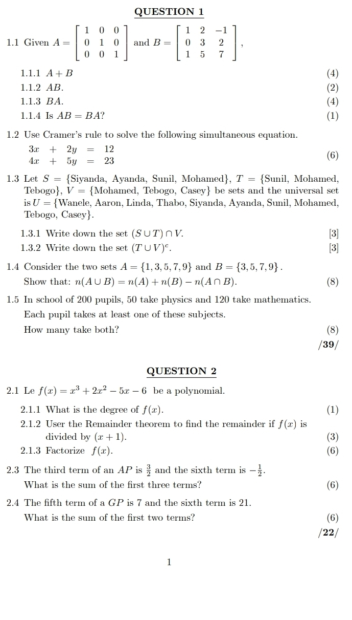 1.1 Given A=beginbmatrix 1&0&0 0&1&0 0&0&1endbmatrix and B=beginbmatrix 1&2&-1 0&3&2 1&5&7endbmatrix ,
1.1.1 A+B (4)
1.1.2 AB. (2)
1.1.3 BA. (4)
1.1.4 Is AB=BA ? (1)
1.2 Use Cramer's rule to solve the following simultaneous equation.
3x+2y=12 (6)
4x+5y=23
1.3 Let S= Siyanda, Ayanda, Sunil, Mohamed, T= Sunil, Mohamed,
Tebogo ,V= Mohamed, Tebogo, Casey be sets and the universal set
is U= Wanele, Aaron, Linda, Thabo, Siyanda, Ayanda, Sunil, Mohamed,
Tebogo, Casey.
1.3.1 Write down the set (S∪ T)∩ V. [3]
1.3.2 Write down the set (T∪ V)^c. [3]
1.4 Consider the two sets A= 1,3,5,7,9 and B= 3,5,7,9 .
Show that: n(A∪ B)=n(A)+n(B)-n(A∩ B). (8)
1.5 In school of 200 pupils, 50 take physics and 120 take mathematics.
Each pupil takes at least one of these subjects.
How many take both? (8)
/39/
QUESTION 2
2.1 Le f(x)=x^3+2x^2-5x-6 be a polynomial.
2.1.1 What is the degree of f(x). (1)
2.1.2 User the Remainder theorem to find the remainder if f(x) is
divided by (x+1). (3)
2.1.3 Factorize f(x). (6)
2.3 The third term of an AP is  3/2  and the sixth term is - 1/2 .
What is the sum of the first three terms? (6)
2.4 The fifth term of a GP is 7 and the sixth term is 21.
What is the sum of the first two terms? (6)
/22/