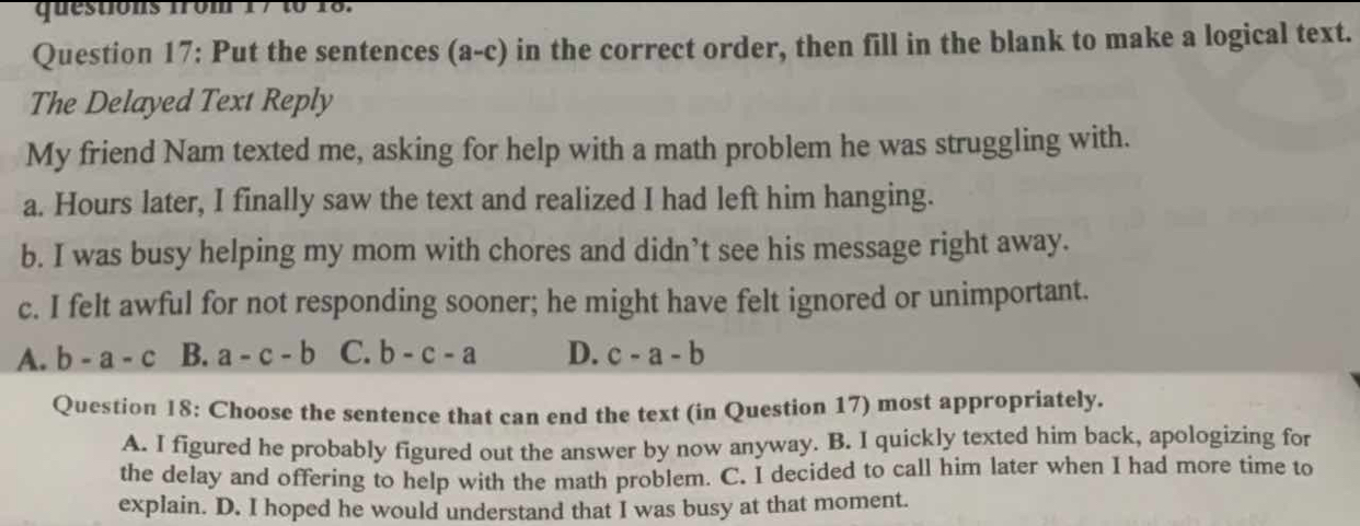 questions from 17 to 18.
Question 17: Put the sentences (a-c) in the correct order, then fill in the blank to make a logical text.
The Delayed Text Reply
My friend Nam texted me, asking for help with a math problem he was struggling with.
a. Hours later, I finally saw the text and realized I had left him hanging.
b. I was busy helping my mom with chores and didn’t see his message right away.
c. I felt awful for not responding sooner; he might have felt ignored or unimportant.
A. b-a-c B. a-c-b C. b-c-a D. c-a-b
Question 18: Choose the sentence that can end the text (in Question 17) most appropriately.
A. I figured he probably figured out the answer by now anyway. B. I quickly texted him back, apologizing for
the delay and offering to help with the math problem. C. I decided to call him later when I had more time to
explain. D. I hoped he would understand that I was busy at that moment.