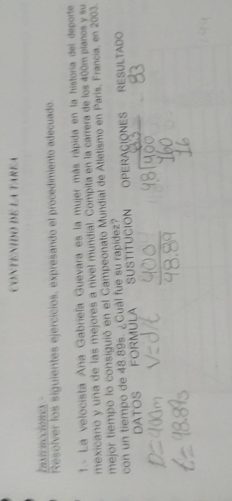 CONTENIDO DE LA TAREA 
Instrncciones 
Resolver los siguientes ejercicios, expresando el procedimiento adecuado. 
1.- La velocísta Ana Gabriela Guevara es la mujer más rápida en la historia del deporte 
mexicano y una de las mejores a nível mundial. Compíta en la carrera de los 400m planos y su 
mejor tiempo lo consiguió en el Campeonato Mundial de Atletismo en París, Francia, en 2003. 
con un tiempo de 48.89s. ¿Cuál fue su rapídez? 
DATOS FORMULA SUSTITUCION OPERACIONES RESULTADO