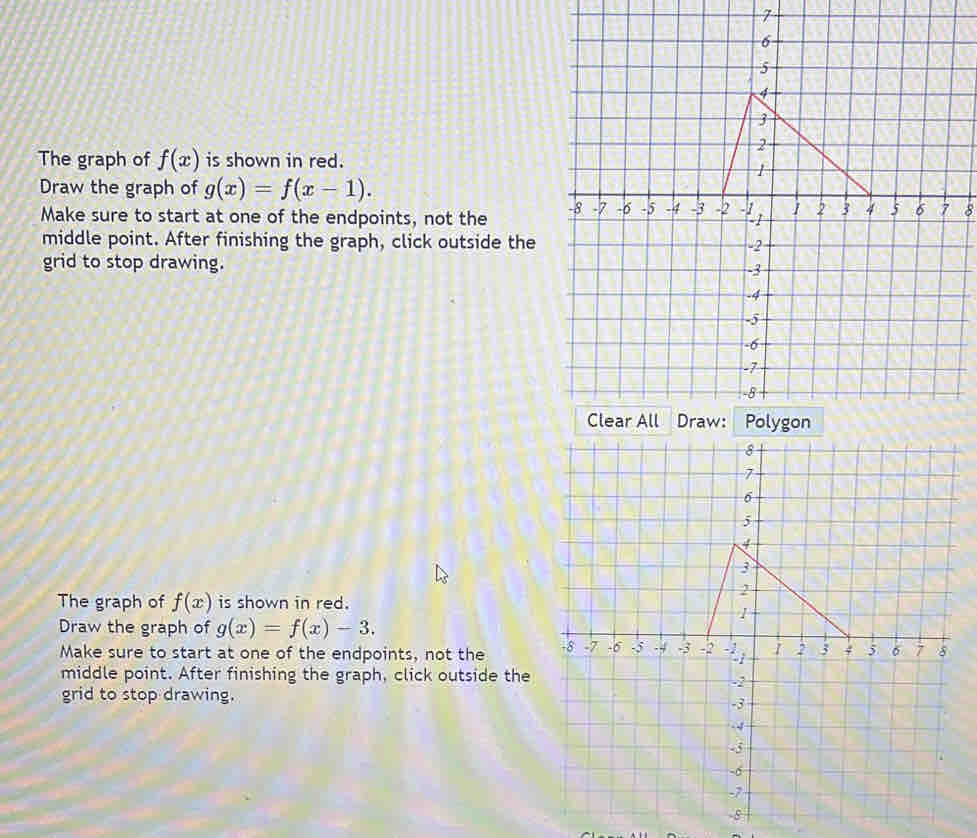 The graph of f(x) is shown in red. 
Draw the graph of g(x)=f(x-1). 
Make sure to start at one of the endpoints, not the 8
middle point. After finishing the graph, click outside the 
grid to stop drawing. 
The graph of f(x) is shown in red. 
Draw the graph of g(x)=f(x)-3. 
Make sure to start at one of the endpoints, not the 
middle point. After finishing the graph, click outside the 
grid to stop drawing.