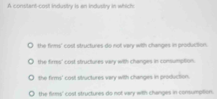 A constant-cost industry is an industry in which:
the firms' cost structures do not vary with changes in production.
the firms' cost structures vary with changes in consumption.
the firms' cost structures vary with changes in production.
the firms' cost structures do not vary with changes in consumption.