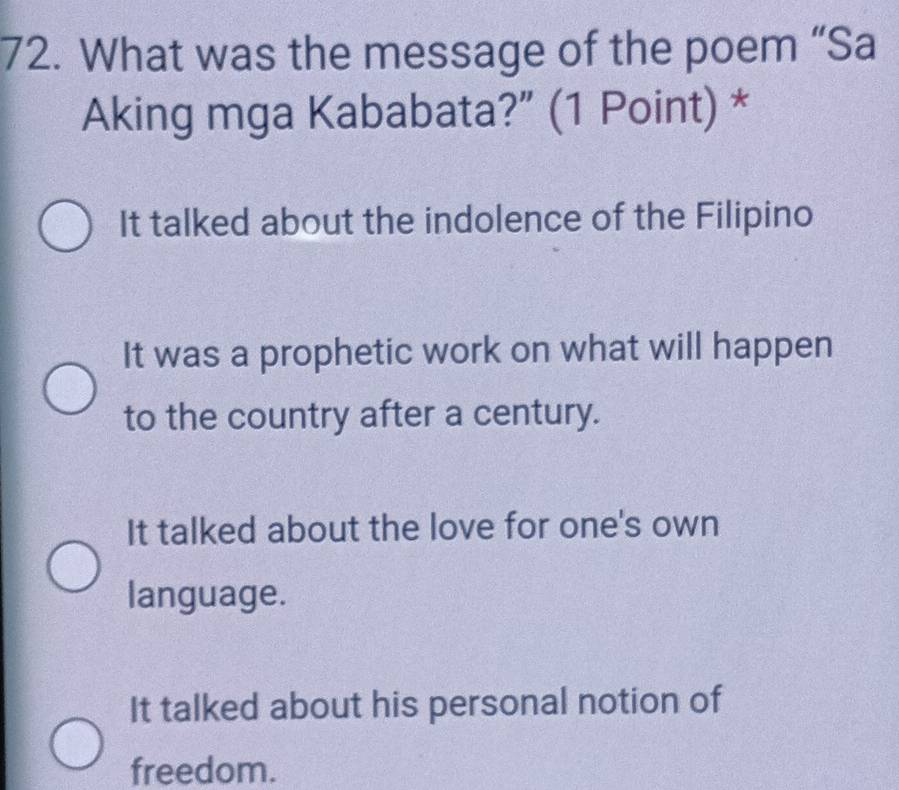 What was the message of the poem “Sa
Aking mga Kababata?” (1 Point) *
It talked about the indolence of the Filipino
It was a prophetic work on what will happen
to the country after a century.
It talked about the love for one's own
language.
It talked about his personal notion of
freedom.