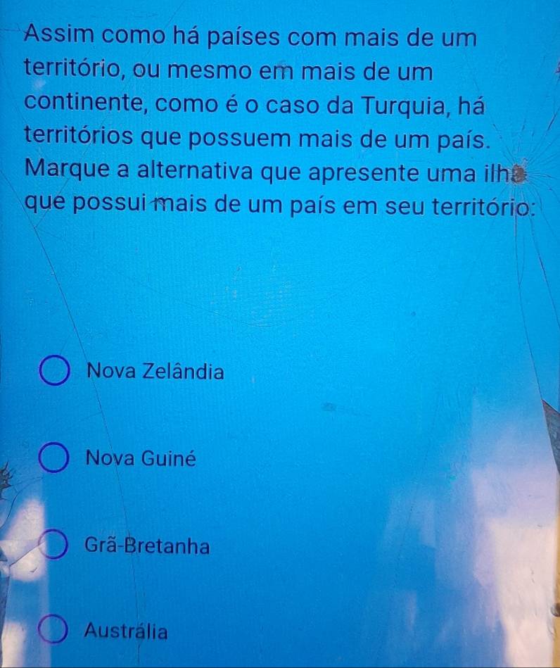 Assim como há países com mais de um
território, ou mesmo em mais de um
continente, como é o caso da Turquia, há
territórios que possuem mais de um país.
Marque a alternativa que apresente uma ilha
que possui mais de um país em seu território:
Nova Zelândia
Nova Guiné
Grã-Bretanha
Austrália