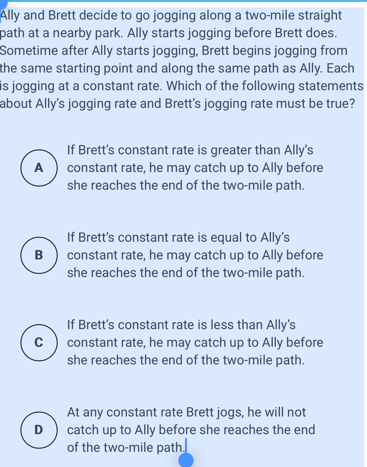 Ally and Brett decide to go jogging along a two-mile straight
path at a nearby park. Ally starts jogging before Brett does.
Sometime after Ally starts jogging, Brett begins jogging from
the same starting point and along the same path as Ally. Each
is jogging at a constant rate. Which of the following statements
about Ally’s jogging rate and Brett’s jogging rate must be true?
If Brett's constant rate is greater than Ally's
A ) constant rate, he may catch up to Ally before
she reaches the end of the two-mile path.
If Brett’s constant rate is equal to Ally’s
B ) constant rate, he may catch up to Ally before
she reaches the end of the two-mile path.
If Brett's constant rate is less than Ally's
C constant rate, he may catch up to Ally before
she reaches the end of the two-mile path.
At any constant rate Brett jogs, he will not
D catch up to Ally before she reaches the end
of the two-mile path.