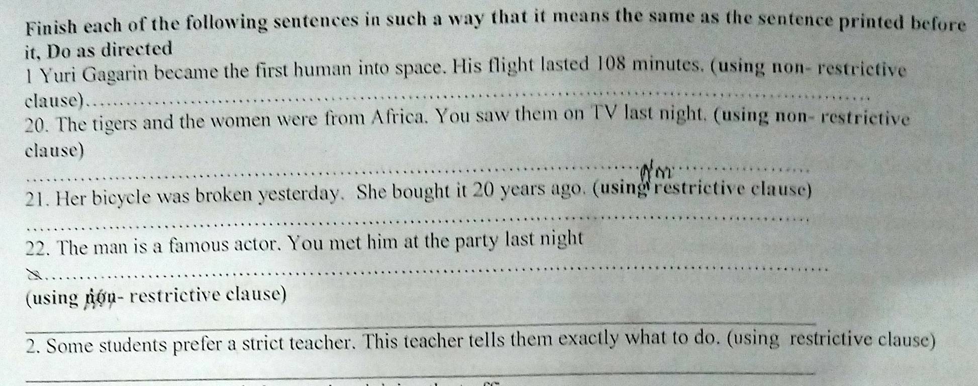 Finish each of the following sentences in such a way that it means the same as the sentence printed before 
it, Do as directed 
l Yuri Gagarin became the first human into space. His flight lasted 108 minutes. (using non- restrictive 
clause) 
_ 
20. The tigers and the women were from Africa. You saw them on TV last night. (using non- restrictive 
_ 
clause) 
_ 
21. Her bicycle was broken yesterday. She bought it 20 years ago. (using restrictive clause) 
_ 
22. The man is a famous actor. You met him at the party last night 
_ 
(using non- restrictive clause) 
2. Some students prefer a strict teacher. This teacher tells them exactly what to do. (using restrictive clause) 
_