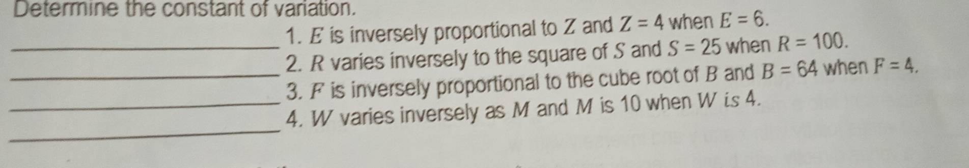 Determine the constant of variation. 
1. E is inversely proportional to Z and Z=4 when E=6. 
_2. R varies inversely to the square of S and S=25 when R=100. 
_3. F is inversely proportional to the cube root of B and B=64 when F=4. 
_ 
_4. W varies inversely as M and M is 10 when W is 4.