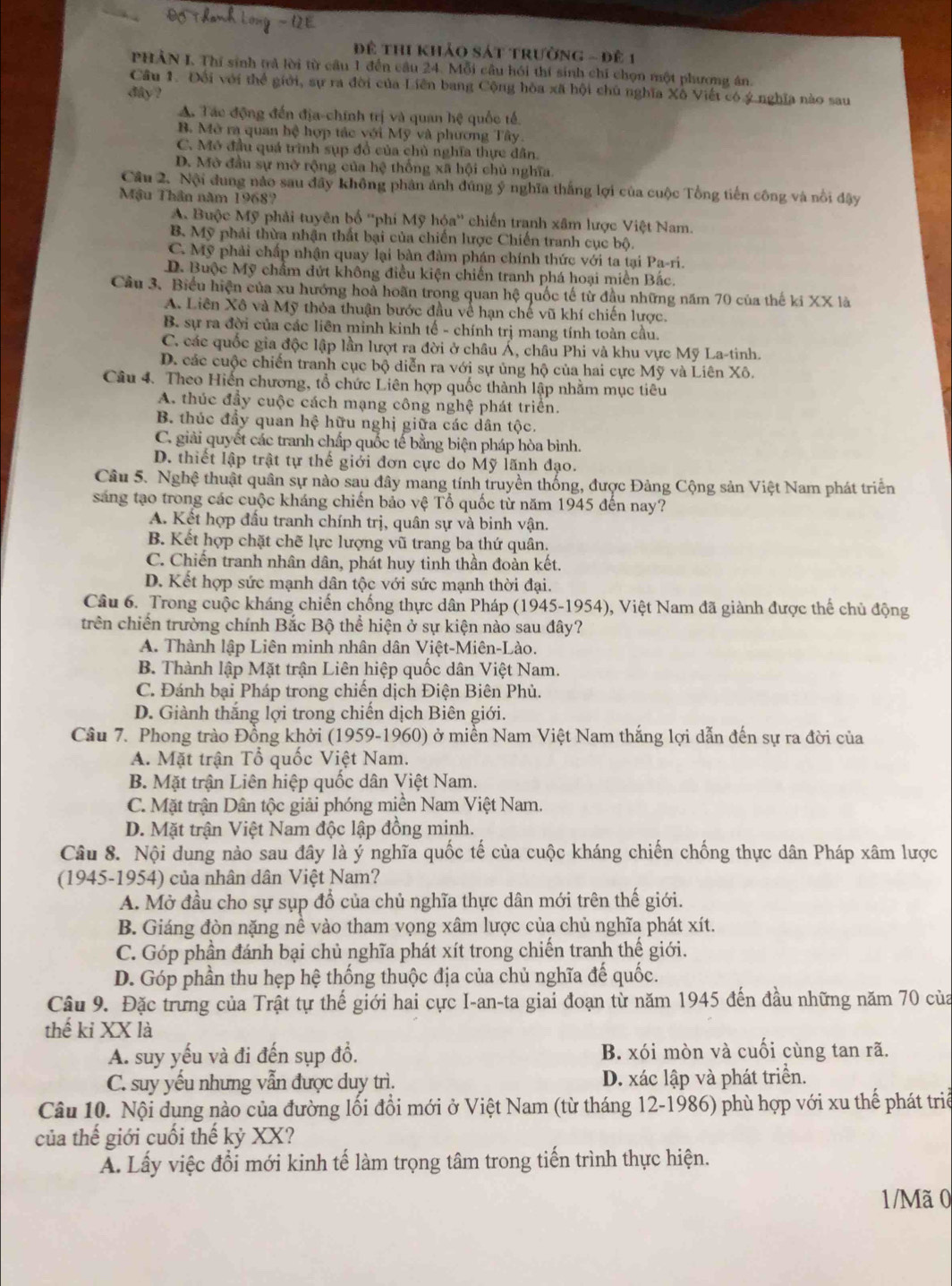 Đề thi khảo sát trường - Đê 1
PHÂN I. Thí sinh trả lời từ cầu 1 đến câu 24. Mỗi câu hồi thí sinh chỉ chọn một phương án.
Câu 1. Đối với thể giới, sự ra đời của Liên bang Cộng hòa xã hội chủ nghĩa Xô Viết có ý nghĩa nào sau
day ?
A. Tác động đến địa-chính trị và quan hệ quốc tế.
B. Mở ra quan hệ hợp tác với Mỹ và phương Tây
C. Mô đầu quá trình sụp đồ của chủ nghĩa thực dân.
D. Mở đầu sự mở rộng của hệ thống xã hội chủ nghĩa.
Cầu 2. Nội dung nào sau đây không phân ảnh đúng ý nghĩa thắng lợi của cuộc Tổng tiến công và nổi đậy
Mậu Thân năm 19687
A. Buộc Mỹ phải tuyên bố ''phi Mỹ hóa'' chiến tranh xâm lược Việt Nam.
B. Mỹ phải thừa nhận thất bại của chiến lược Chiến tranh cục bộ.
C. Mỹ phải chấp nhận quay lại bàn đàm phán chính thức với ta tại Pa-ri.
D. Buộc Mỹ chẩm đứt không điều kiện chiến tranh phá hoại miền Bắc.
Câu 3. Biểu hiện của xu hướng hoà hoãn trong quan hệ quốc tế từ đầu những năm 70 của thế ki XX là
A. Liên Xô và Mỹ thỏa thuận bước đầu về hạn chế vũ khí chiến lược.
B. sự ra đời của các liên minh kinh tế - chính trị mang tính toàn cầu.
C. các quốc gia độc lập lần lượt ra đời ở châu Á, châu Phi và khu vực Mỹ La-tinh.
D. các cuộc chiến tranh cục bộ diễn ra với sự ủng hộ của hai cực Mỹ và Liên Xô.
Câu 4. Theo Hiến chương, tổ chức Liên hợp quốc thành lập nhằm mục tiêu
A. thúc đầy cuộc cách mạng công nghệ phát triển.
B. thúc đẩy quan hệ hữu nghị giữa các dân tộc.
C. giải quyết các tranh chấp quốc tế bằng biện pháp hòa bình.
D. thiết lập trật tự thế giới đơn cực do Mỹ lãnh đạo.
Câu 5. Nghệ thuật quân sự nào sau đây mang tính truyền thống, được Đảng Cộng sản Việt Nam phát triển
sáng tạo trong các cuộc kháng chiến bảo vệ Tổ quốc từ năm 1945 đến nay?
A. Kết hợp đầu tranh chính trị, quân sự và binh vận.
B. Kết hợp chặt chẽ lực lượng vũ trang ba thứ quân.
C. Chiến tranh nhân dân, phát huy tinh thần đoàn kết.
D. Kết hợp sức mạnh dân tộc với sức mạnh thời đại.
Câu 6. Trong cuộc kháng chiến chống thực dân Pháp (1945-1954), Việt Nam đã giành được thể chủ động
trên chiến trường chính Bắc Bộ thể hiện ở sự kiện nào sau đây?
A. Thành lập Liên minh nhân dân Việt-Miên-Lào.
B. Thành lập Mặt trận Liên hiệp quốc dân Việt Nam.
C. Đánh bại Pháp trong chiến dịch Điện Biên Phủ.
D. Giành thắng lợi trong chiến dịch Biên giới.
Cầu 7. Phong trào Đồng khởi (1959-1960) ở miền Nam Việt Nam thắng lợi dẫn đến sự ra đời của
A. Mặt trận Tổ quốc Việt Nam.
B. Mặt trận Liên hiệp quốc dân Việt Nam.
C. Mặt trận Dân tộc giải phóng miền Nam Việt Nam.
D. Mặt trận Việt Nam độc lập đồng minh.
Câu 8. Nội dung nào sau đây là ý nghĩa quốc tế của cuộc kháng chiến chống thực dân Pháp xâm lược
(1945-1954) của nhân dân Việt Nam?
A. Mở đầu cho sự sụp đổ của chủ nghĩa thực dân mới trên thế giới.
B. Giáng đòn nặng nề vào tham vọng xâm lược của chủ nghĩa phát xít.
C. Góp phần đánh bại chủ nghĩa phát xít trong chiến tranh thế giới.
D. Góp phần thu hẹp hệ thống thuộc địa của chủ nghĩa đế quốc.
Câu 9. Đặc trưng của Trật tự thế giới hai cực I-an-ta giai đoạn từ năm 1945 đến đầu những năm 70 của
thế ki XX là
A. suy yếu và đi đến sụp đồ. B. xói mòn và cuối cùng tan rã.
C. suy yếu nhưng vẫn được duy trì. D. xác lập và phát triển.
Câu 10. Nội dụng nào của đường lối đổi mới ở Việt Nam (từ tháng 12-1986) phù hợp với xu thế phát triể
của thế giới cuối thế kỷ XX?
A. Lấy việc đổi mới kinh tế làm trọng tâm trong tiến trình thực hiện.
1/Mã 0