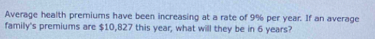 Average health premiums have been increasing at a rate of 9% per year. If an average 
family's premiums are $10,827 this year, what will they be in 6 years?