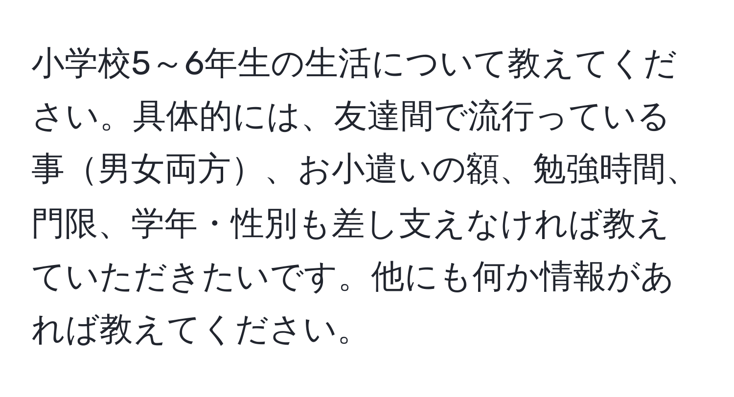 小学校5～6年生の生活について教えてください。具体的には、友達間で流行っている事男女両方、お小遣いの額、勉強時間、門限、学年・性別も差し支えなければ教えていただきたいです。他にも何か情報があれば教えてください。