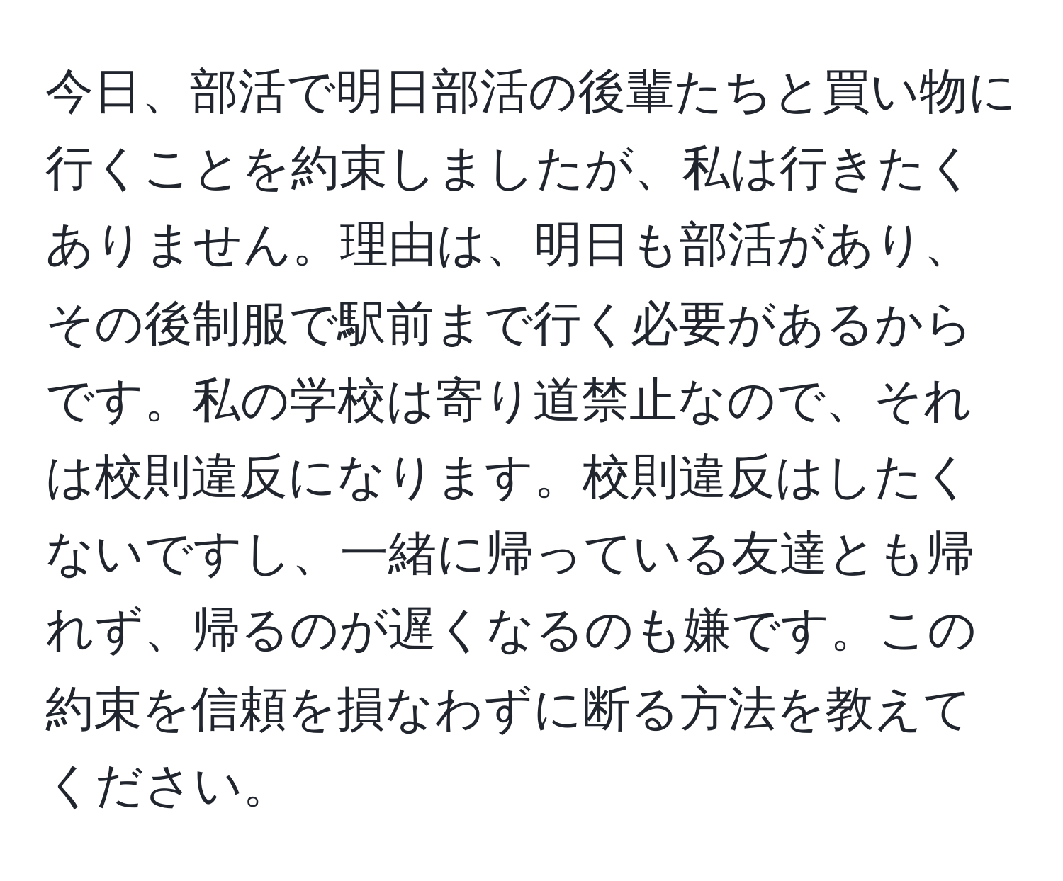 今日、部活で明日部活の後輩たちと買い物に行くことを約束しましたが、私は行きたくありません。理由は、明日も部活があり、その後制服で駅前まで行く必要があるからです。私の学校は寄り道禁止なので、それは校則違反になります。校則違反はしたくないですし、一緒に帰っている友達とも帰れず、帰るのが遅くなるのも嫌です。この約束を信頼を損なわずに断る方法を教えてください。