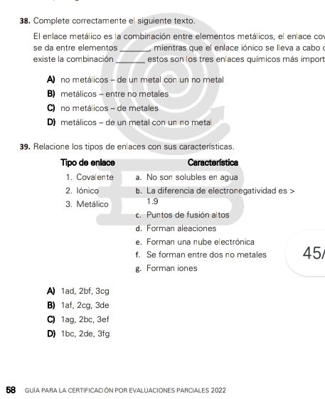 Complete correctamente el siguiente texto.
El enlace metálico es la combinación entre elementos metálicos, el enlace co
se da entre elementos_ mientras que el enlace iónico se lleva a cabo o
existe la combinación _estos son los tres enlaces químicos más import
A no metálicos - de un metal con un no metal
B) metálicos - entre no metales
C) no metálicos - de metales
D metálicos - de un metal con un no metal
39. Relacione los tipos de enlaces con sus características.
Tipo de enlace Característica
1.Covalente a. No son solubles en agua
2. Iónico b. La diferencia de electronegatividad es >
3. Metálico 1.9
c. Puntos de fusión altos
d. Forman aleaciones
e. Forman una nube electrónica
f. Se forman entre dos no metales 45/
g. Forman iones
A) 1ad, 2bf, 3cg
B) 1af, 2cg, 3de
C) 1ag, 2bc, 3ef
D) 1bc, 2de, 3fg
58 GUíA Para la cErtifICACióN por EVALUACIONES PARcialEs 2022