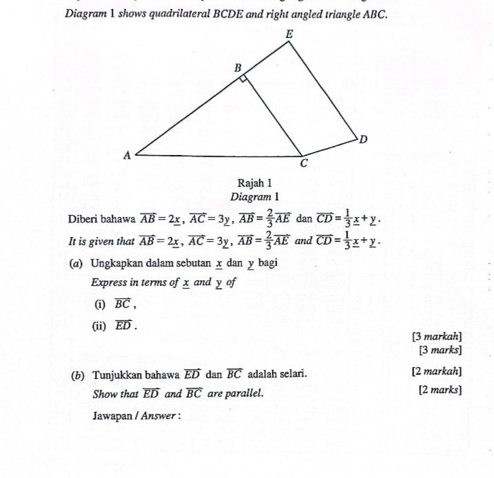 Diagram 1 shows quadrilateral BCDE and right angled triangle ABC. 
Rajah 1 
Diagram 1 
Diberi bahawa vector AB=2_ x, vector AC=3y, vector AB= 2/3 vector AE dan overline CD= 1/3 _ x+y. 
It is given that vector AB=2_ x, vector AC=3y, vector AB= 2/3 vector AE and overline CD= 1/3 _ x+_ y. 
(a) Ungkapkan dalam sebutan x dan y bagi 
Express in terms of x and y of 
(i) vector BC, 
(ii) vector ED. 
[3 markah] 
[3 marks] 
(b) Tunjukkan bahawa vector ED dan vector BC adalah selari. [2 markah] 
Show that overline ED and overline BC are parallel. [2 marks] 
Jawapan / Answer :