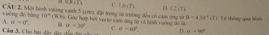 B. 0.8 (T). C. 1.0 (T). D. 1.2 (T).
CÂU 2. Một hình vuông cạnh 5 (cm), đặt trong từ trường đều có cám ứng từ B=4.10^(-1)(T) Từ thông qua hình
vuông đó bằng 10^(-6) (Wb). Gỏc hợp bởi vectơ cam ứng từ và hình vuông đỏ là:
A. alpha =0^0. B. alpha =30°. C. a=60°. 
Câu 3. Cho hai dây dây dẫn đặt nần
D. alpha =90°.