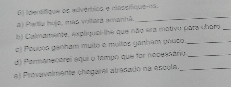 Identifique os advérbios e classifique-os. 
a) Partiu hoje, mas voltará amanhã. 
_ 
b) Calmamente, expliquei-lhe que não era motivo para choro._ 
c) Poucos ganham muito e muitos ganham pouco._ 
d) Permanecerei aqui o tempo que for necessário._ 
e) Provavelmente chegarei atrasado na escola._