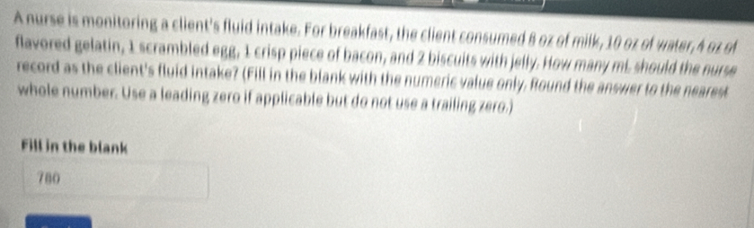 A nurse is monitoring a client's fluid intake. For breakfast, the client consumed B oz of milk, 10 oz of water, A oz of 
flavored gelatin, 1 scrambled egg, 1 crisp piece of bacon, and 2 biscuits with jelly. How many mL should the nurse 
record as the client's fluid intake? (Fill in the blank with the numeric value only, Round the answer to the nearest 
whole number. Use a leading zero if applicable but do not use a trailing zero.) 
Fill in the blank 
780