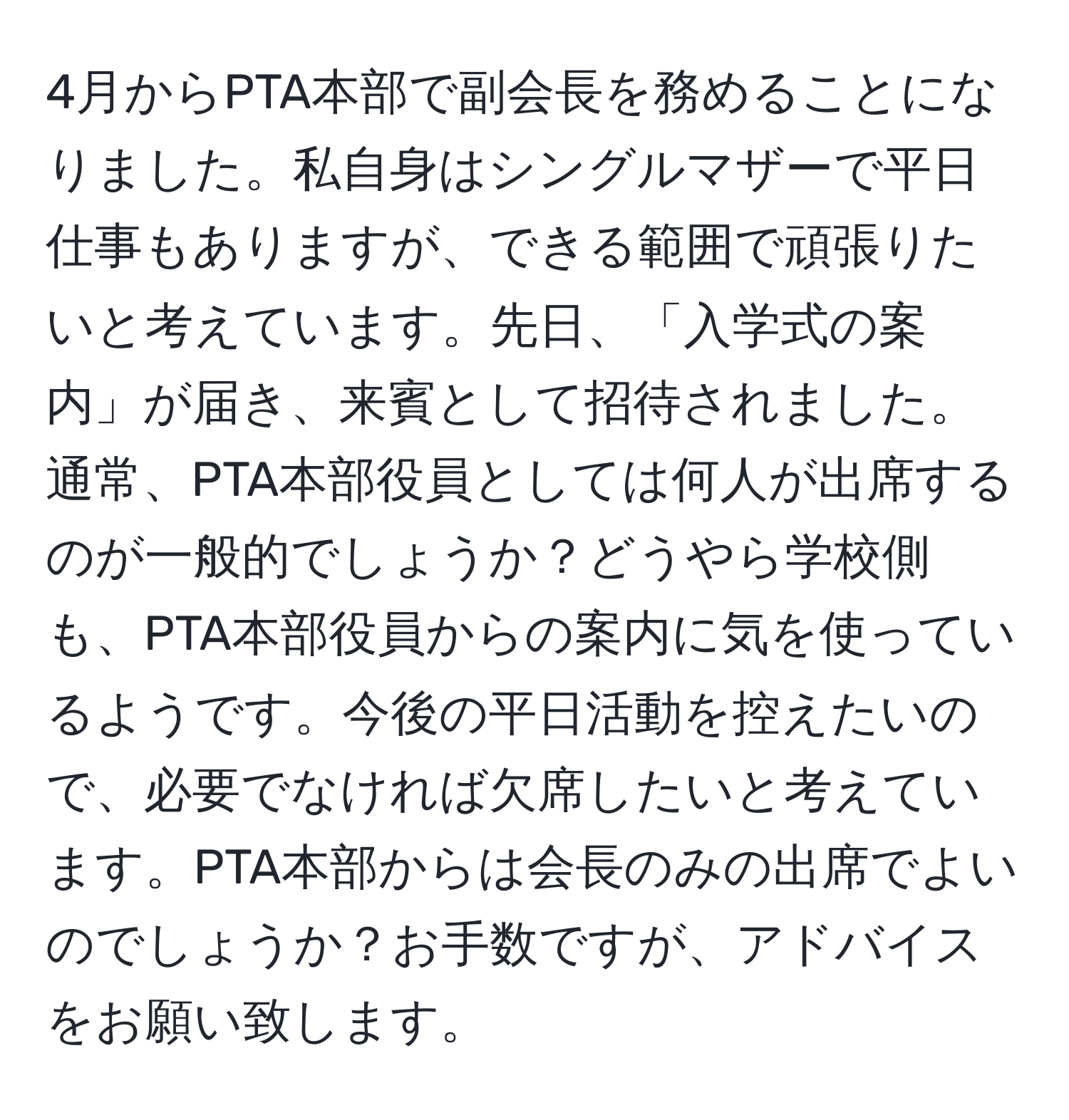 4月からPTA本部で副会長を務めることになりました。私自身はシングルマザーで平日仕事もありますが、できる範囲で頑張りたいと考えています。先日、「入学式の案内」が届き、来賓として招待されました。通常、PTA本部役員としては何人が出席するのが一般的でしょうか？どうやら学校側も、PTA本部役員からの案内に気を使っているようです。今後の平日活動を控えたいので、必要でなければ欠席したいと考えています。PTA本部からは会長のみの出席でよいのでしょうか？お手数ですが、アドバイスをお願い致します。