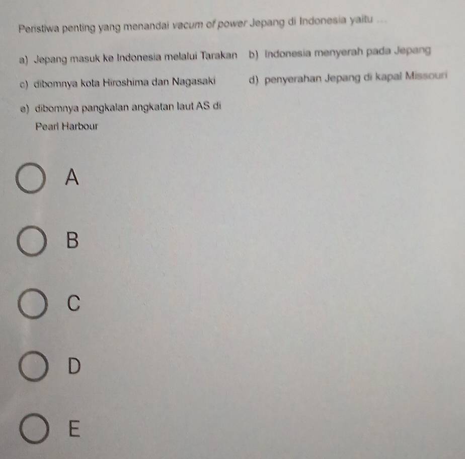 Peristiwa penting yang menandai vacum of power Jepang di Indonesia yaitu ...
a) Jepang masuk ke Indonesia melalui Tarakan b) Indonesia menyerah pada Jepang
c) dibomnya kota Hiroshima dan Nagasaki d) penyerahan Jepang di kapal Missouri
e) dibomnya pangkalan angkatan laut AS di
Pearl Harbour
A
B
C
D
E