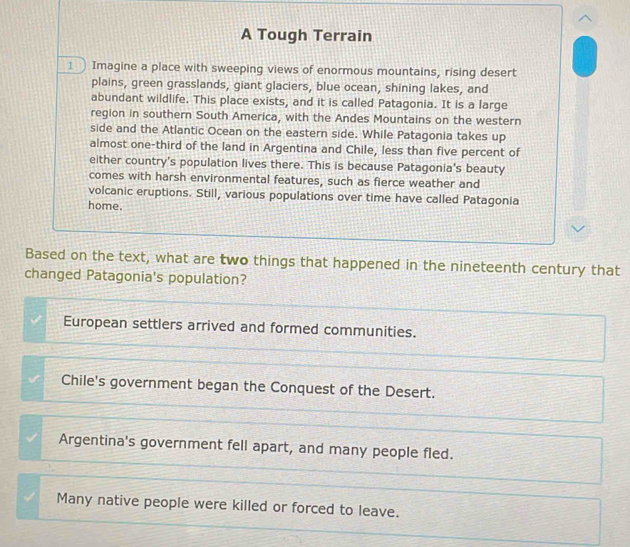 A Tough Terrain
1 ) Imagine a place with sweeping views of enormous mountains, rising desert
plains, green grasslands, giant glaciers, blue ocean, shining lakes, and
abundant wildlife. This place exists, and it is called Patagonia. It is a large
region in southern South America, with the Andes Mountains on the western
side and the Atlantic Ocean on the eastern side. While Patagonia takes up
almost one-third of the land in Argentina and Chile, less than five percent of
either country's population lives there. This is because Patagonia's beauty
comes with harsh environmental features, such as fierce weather and
volcanic eruptions. Still, various populations over time have called Patagonia
home.
Based on the text, what are two things that happened in the nineteenth century that
changed Patagonia's population?
European settlers arrived and formed communities.
Chile's government began the Conquest of the Desert.
Argentina's government fell apart, and many people fled.
Many native people were killed or forced to leave.