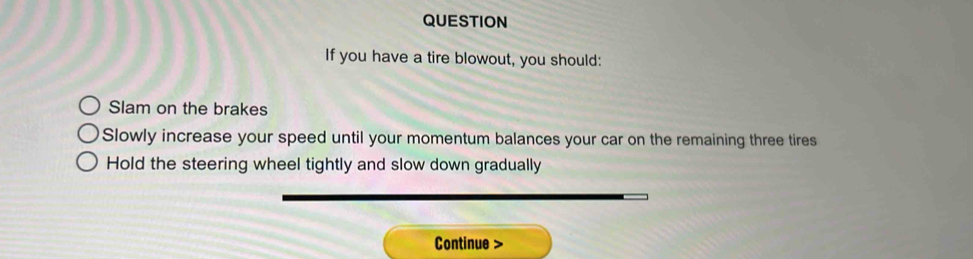 QUESTION 
If you have a tire blowout, you should: 
Slam on the brakes 
Slowly increase your speed until your momentum balances your car on the remaining three tires 
Hold the steering wheel tightly and slow down gradually 
Continue >