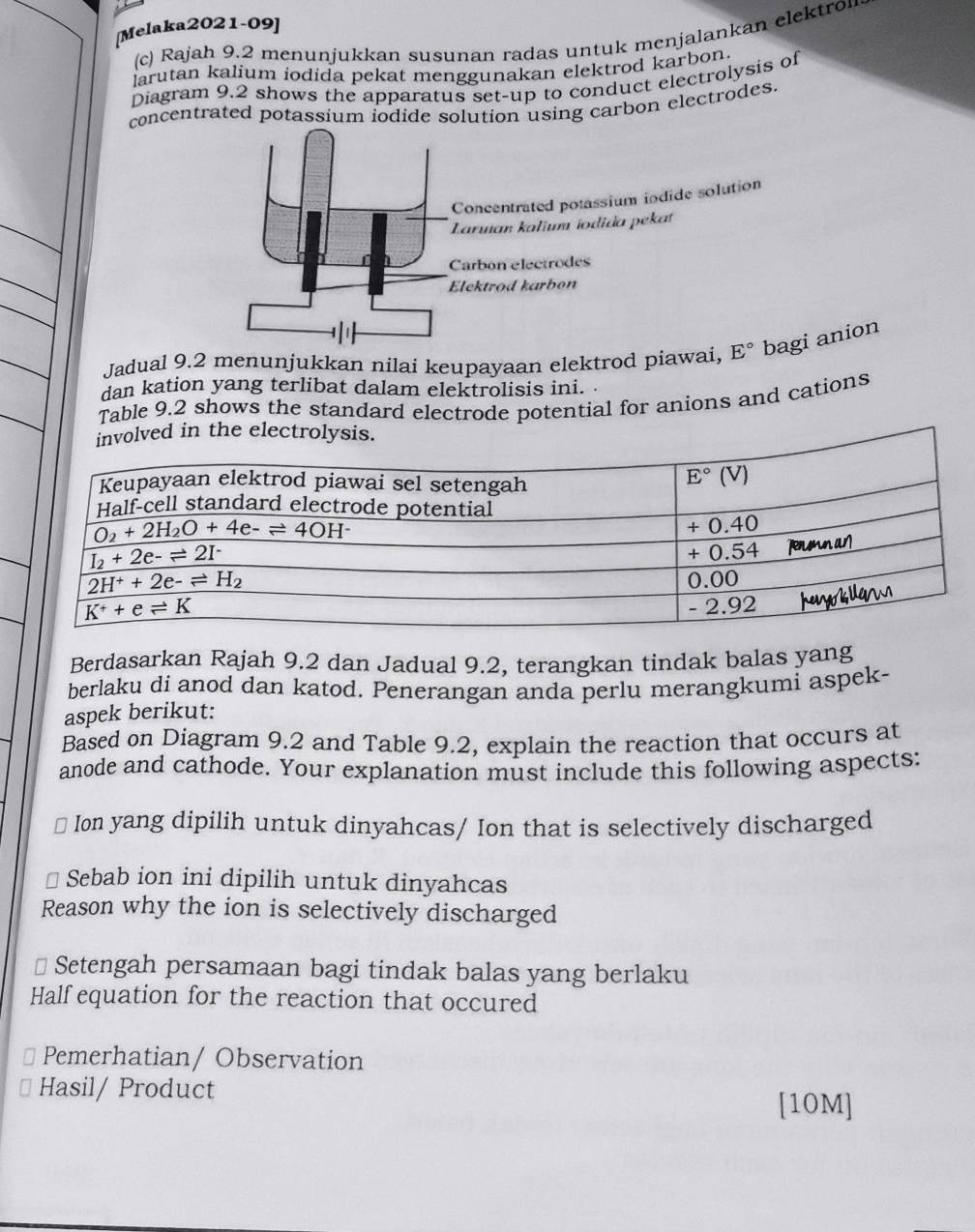 [Melaka2021-09]
(c) Rajah 9.2 menunjukkan susunan radas untuk menjalankan elektron
larutan kalium iodida pekat menggunakan elektrod karbon
Diagram 9.2 shows the apparatus set-up to conduct electrolysis of
concentrated potassium iodide solution using carbon electrodes.
Concentrated potassium iodide solution
Larıan kalium ïodida pekat
h Carbon electrodes
Elektrod karbon
Jadual 9.2 menunjukkan nilai keupayaan elektrod piawai, E° bagi anion
dan kation yang terlibat dalam elektrolisis ini. .
Table 9.2 shows the standard electrode potential for anions and cations
lved in the electrolysis.
Berdasarkan Rajah 9.2 dan Jadual 9.2, terangkan tindak balas yang
berlaku di anod dan katod. Penerangan anda perlu merangkumi aspek-
aspek berikut:
Based on Diagram 9.2 and Table 9.2, explain the reaction that occurs at
anode and cathode. Your explanation must include this following aspects:
Ion yang dipilih untuk dinyahcas/ Ion that is selectively discharged
Sebab ion ini dipilih untuk dinyahcas
Reason why the ion is selectively discharged
⊥ Setengah persamaan bagi tindak balas yang berlaku
Half equation for the reaction that occured
Pemerhatian/ Observation
Hasil/ Product
[10M]