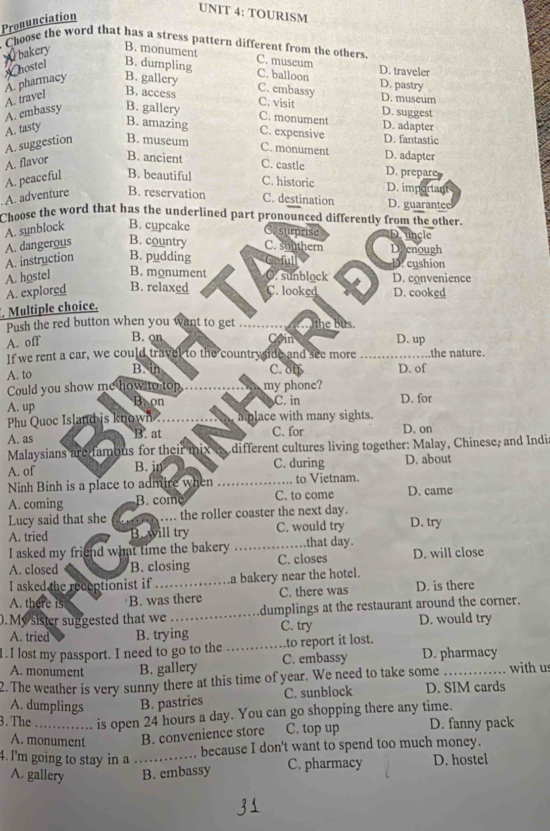 TOURISM
Pronunciation
Choose the word that has a stress pattern different from the others.
W bakery
B. monument C. museum D. traveler
hostel B. dumpling
A. pharmacy
C. balloon D. pastry
B. gallery C. embassy
B. access C. visit
A. travel D. museum
B. gallery C. monument
A. embassy D. suggest
A. tasty D. adapter
B. amazing C. expensive D. fantastic
A. suggestion
B. museum C. monument
A. flavor
D. adapter
B. ancient C. castle D. prepare
A. peaceful
B. beautiful C. historic D. important
A. adventure
B. reservation C. destination
D. guarantee
Choose the word that has the underlined part pronounced differently from the other.
A. sunblock
B. cupcake surprise D. uncle
B. country
A. dangerous C. southern Deenough
ful
A. instruction B. pudding D. cushion
B. monument
A. hostel C. sunblock D. convenience
B. relaxed
A. explored C. looked D. cooked
. Multiple choice.
Push the red button when you want to get the bus.
B. on Coin
A. off D. up
If we rent a car, we could travel to the countryside and see more _the nature.
A. to
B. in C. off D. of
Could you show me how to top my phone?
B. on C. in
A. up D. for
Phu Quoc Island is known a place with many sights.
B. at C. for D. on
A. as
Malaysians are famous for their mix  different cultures living together: Malay, Chinese, and Indi
A. of
B. jn C. during D. about
to Vietnam.
Ninh Binh is a place to admire when _D. came
A. coming C. to come
B. com
Lucy said that she _the roller coaster the next day.
A. tried B. will try C. would try
D. try
I asked my friend what time the bakery_
that day.
C. closes D. will close
A. closed B. closing
I asked the recoptionist if_ a bakery near the hotel.
A. there is C. there was D. is there
B. was there
.My sister suggested that we _dumplings at the restaurant around the corner.
A. tried B. trying C. try
D. would try
1 . I lost my passport. I need to go to the _to report it lost.
C. embassy D. pharmacy
B. gallery
A. monument with us
2. The weather is very sunny there at this time of year. We need to take some_
A. dumplings
B. pastries C. sunblock
D. SIM cards
is open 24 hours a day. You can go shopping there any time.
3. The_ D. fanny pack
A. monument
B. convenience store C. top up
because I don't want to spend too much money.
4. I'm going to stay in a._ D. hostel
A. gallery B. embassy
C. pharmacy