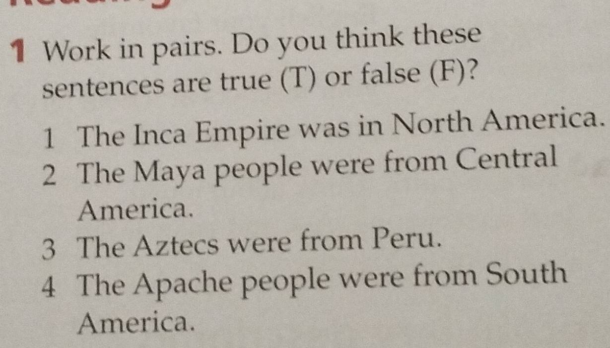 Work in pairs. Do you think these 
sentences are true (T) or false (F)? 
1 The Inca Empire was in North America. 
2 The Maya people were from Central 
America. 
3 The Aztecs were from Peru. 
4 The Apache people were from South 
America.