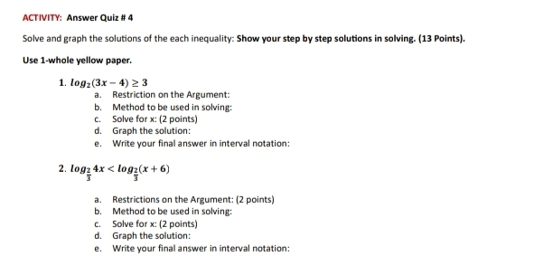 ACTIVITY: Answer Quiz # 4 
Solve and graph the solutions of the each inequality: Show your step by step solutions in solving. (13 Points). 
Use 1 -whole yellow paper. 
1. log _2(3x-4)≥ 3
a. Restriction on the Argument: 
b. Method to be used in solving: 
c. Solve for x : (2 points) 
d. Graph the solution: 
e. Write your final answer in interval notation: 
2. lo og_ 2/3 4x
upsilon 
a. Restrictions on the Argument: (2 points) 
b. Method to be used in solving: 
c. Solve for x : (2 points) 
d. Graph the solution: 
e. Write your final answer in interval notation: