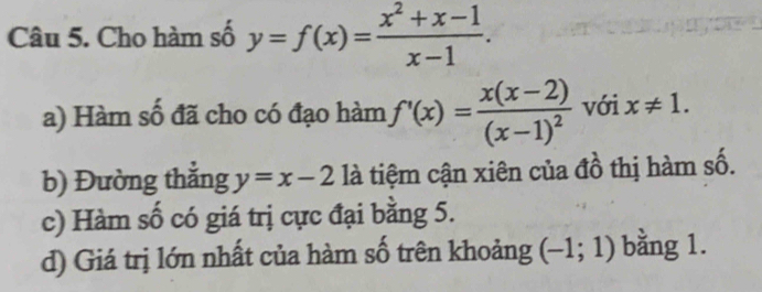 Cho hàm số y=f(x)= (x^2+x-1)/x-1 . 
a) Hàm số đã cho có đạo hàm f'(x)=frac x(x-2)(x-1)^2 với x!= 1. 
b) Đường thắng y=x-2 là tiệm cận xiên của đồ thị hàm số. 
c) Hàm số có giá trị cực đại bằng 5. 
d) Giá trị lớn nhất của hàm số trên khoảng (-1;1) bằng 1.