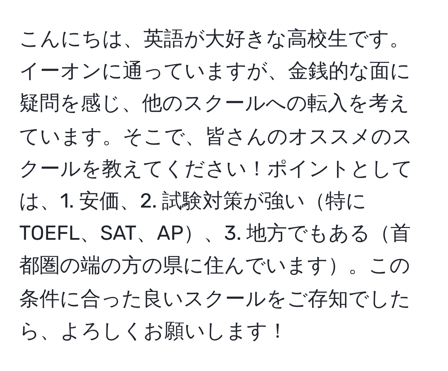 こんにちは、英語が大好きな高校生です。イーオンに通っていますが、金銭的な面に疑問を感じ、他のスクールへの転入を考えています。そこで、皆さんのオススメのスクールを教えてください！ポイントとしては、1. 安価、2. 試験対策が強い特にTOEFL、SAT、AP、3. 地方でもある首都圏の端の方の県に住んでいます。この条件に合った良いスクールをご存知でしたら、よろしくお願いします！