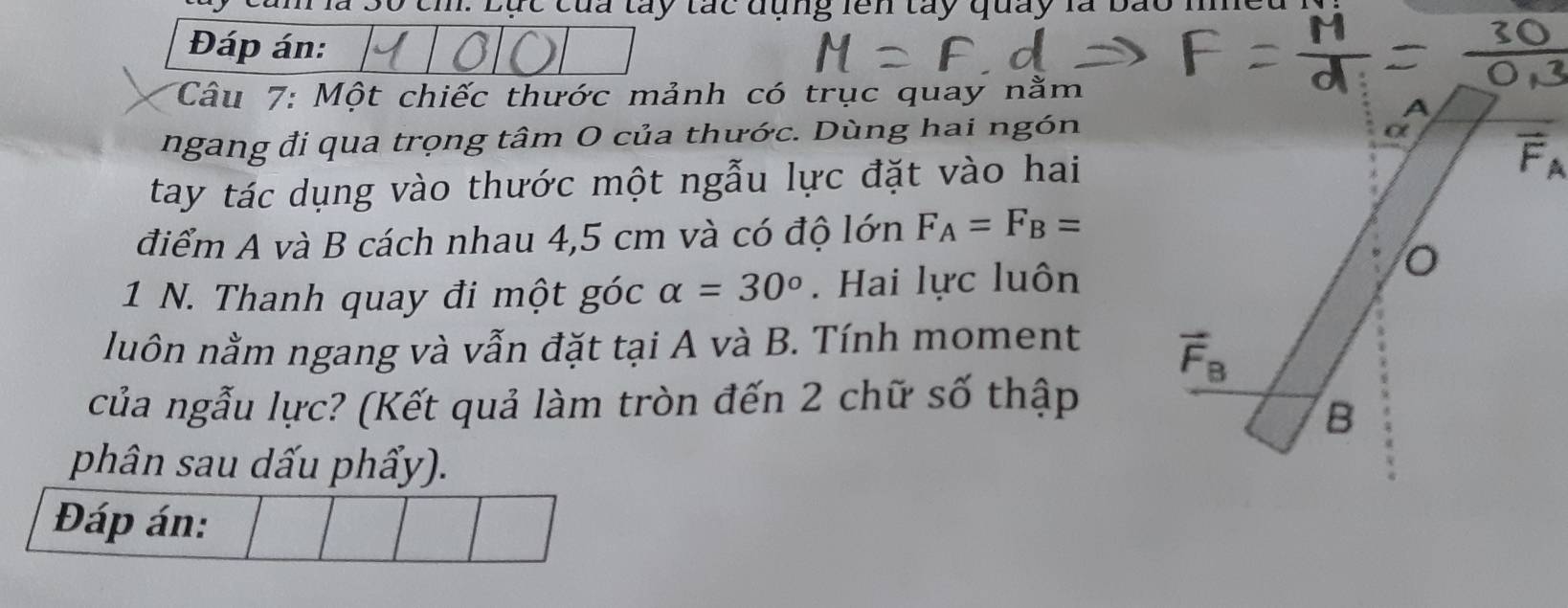 S0 th: Lực của tây tác đụng lên tây quay là bão nne 
Đáp án: 
Câu 7: Một chiếc thước mảnh có trục quay nằm 
A 
ngang đi qua trọng tâm O của thước. Dùng hai ngón 
α 
tay tác dụng vào thước một ngẫu lực đặt vào hai F 
điểm A và B cách nhau 4,5 cm và có độ lớn F_A=F_B=
1 N. Thanh quay đi một góc alpha =30°. Hai lực luôn 
luôn nằm ngang và vẫn đặt tại A và B. Tính moment 
của ngẫu lực? (Kết quả làm tròn đến 2 chữ số thập 
B 
phân sau dấu phẩy). 
Đáp án: